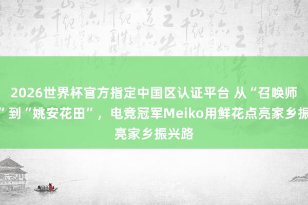 2026世界杯官方指定中国区认证平台 从“召唤师峡谷”到“姚安花田”,电竞冠军Meiko用鲜花点亮家乡振兴路