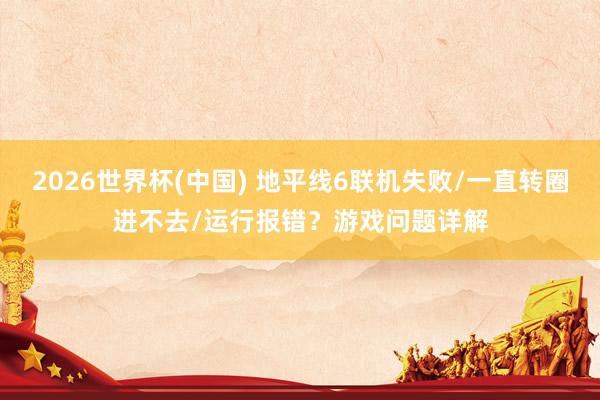 2026世界杯(中国) 地平线6联机失败/一直转圈进不去/运行报错?游戏问题详解
