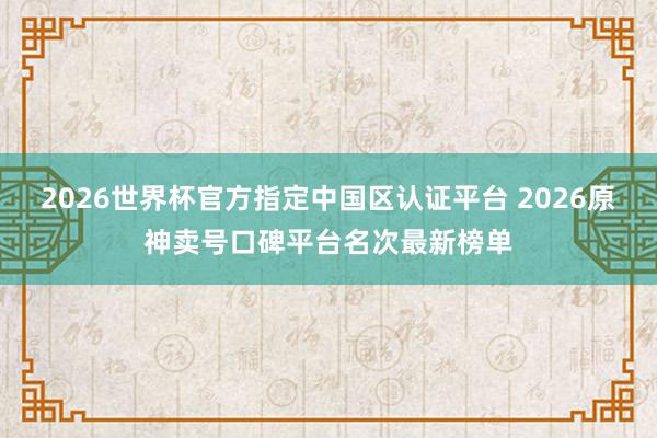 2026世界杯官方指定中国区认证平台 2026原神卖号口碑平台名次最新榜单