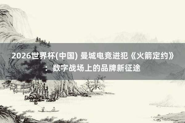 2026世界杯(中国) 曼城电竞进犯《火箭定约》:数字战场上的品牌新征途