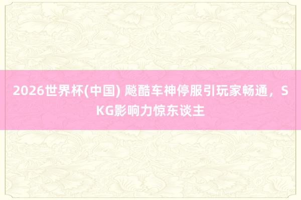 2026世界杯(中国) 飚酷车神停服引玩家畅通，SKG影响力惊东谈主
