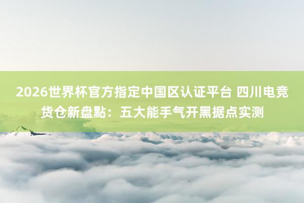 2026世界杯官方指定中国区认证平台 四川电竞货仓新盘點：五大能手气开黑据点实测