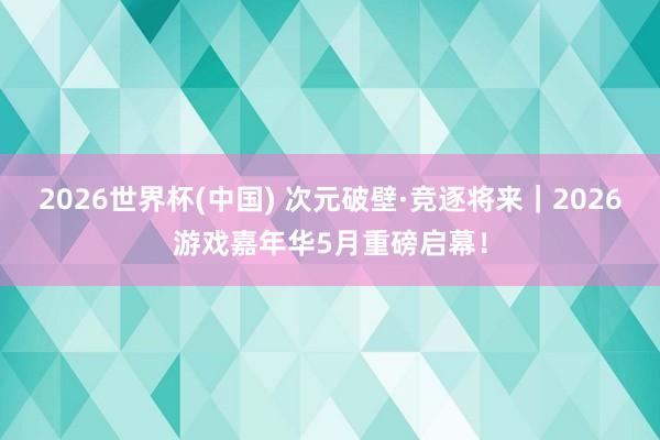 2026世界杯(中国) 次元破壁·竞逐将来|2026游戏嘉年华5月重磅启幕!