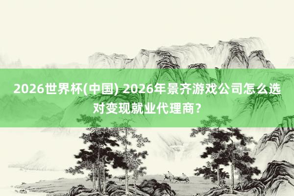 2026世界杯(中国) 2026年景齐游戏公司怎么选对变现就业代理商？