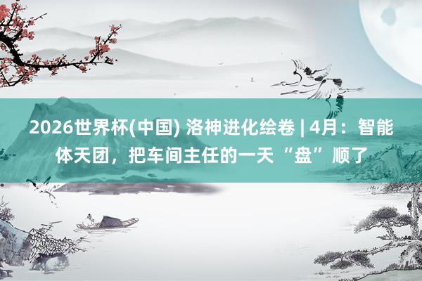 2026世界杯(中国) 洛神进化绘卷 | 4月：智能体天团，把车间主任的一天 “盘” 顺了