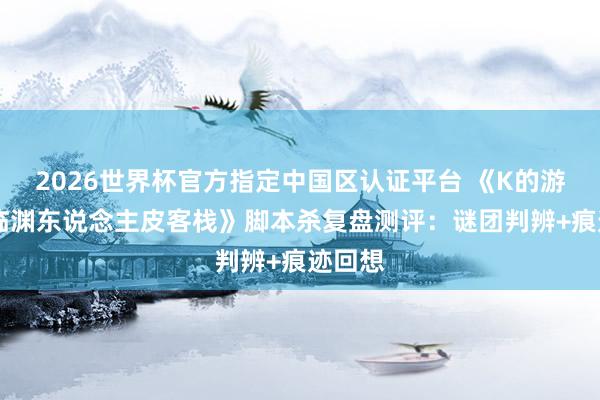 2026世界杯官方指定中国区认证平台 《K的游戏17临渊东说念主皮客栈》脚本杀复盘测评:谜团判辨+痕迹回想