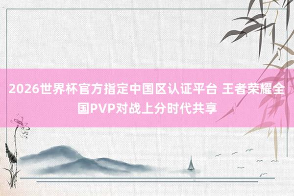 2026世界杯官方指定中国区认证平台 王者荣耀全国PVP对战上分时代共享