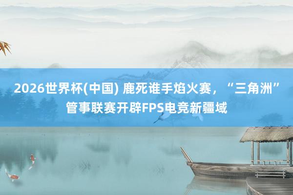 2026世界杯(中国) 鹿死谁手焰火赛,“三角洲”管事联赛开辟FPS电竞新疆域