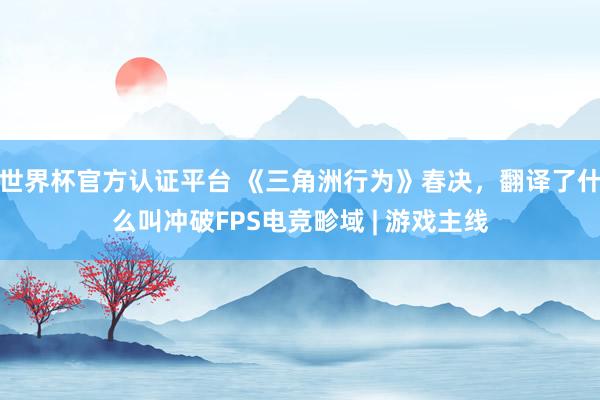世界杯官方认证平台 《三角洲行为》春决,翻译了什么叫冲破FPS电竞畛域 | 游戏主线