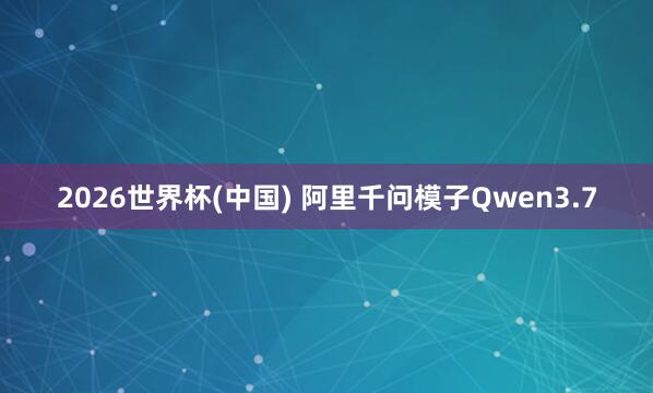 2026世界杯(中国) 阿里千问模子Qwen3.7