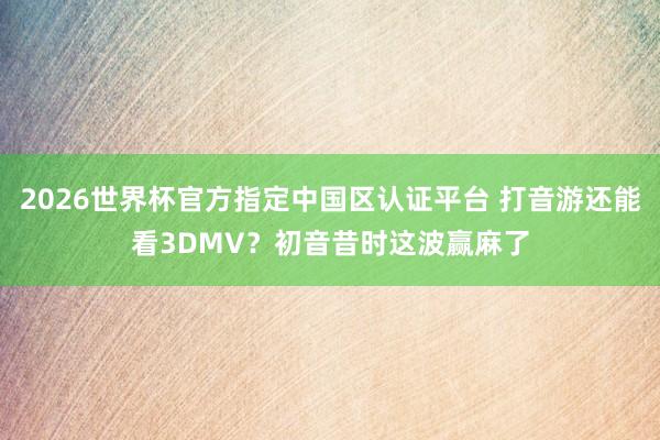 2026世界杯官方指定中国区认证平台 打音游还能看3DMV?初音昔时这波赢麻了