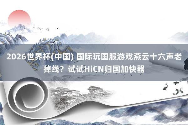 2026世界杯(中国) 国际玩国服游戏燕云十六声老掉线?试试HiCN归国加快器
