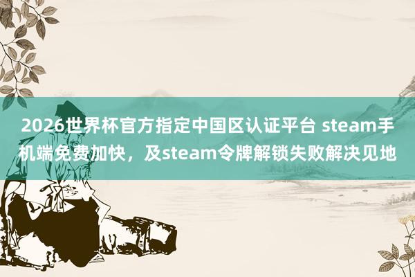 2026世界杯官方指定中国区认证平台 steam手机端免费加快,及steam令牌解锁失败解决见地