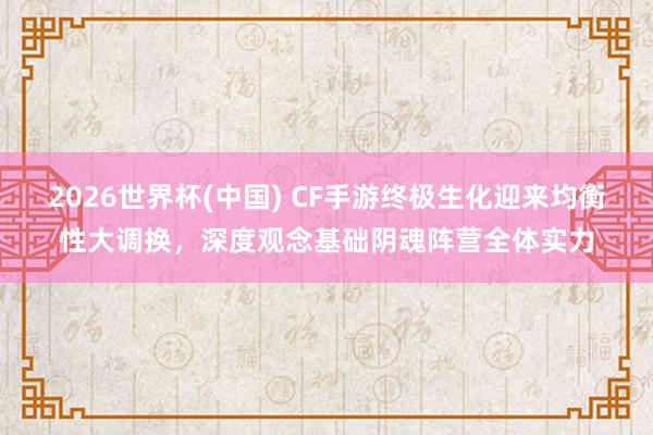 2026世界杯(中国) CF手游终极生化迎来均衡性大调换,深度观念基础阴魂阵营全体实力