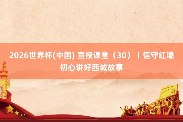 2026世界杯(中国) 宣授课堂(30)丨信守红墙初心讲好西城故事