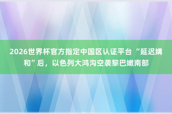 2026世界杯官方指定中国区认证平台 “延迟媾和”后,以色列大鸿沟空袭黎巴嫩南部