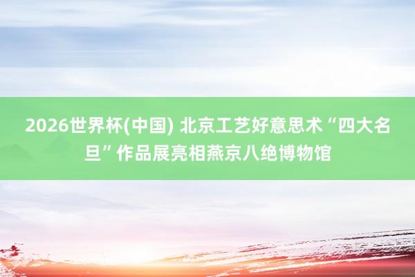 2026世界杯(中国) 北京工艺好意思术“四大名旦”作品展亮相燕京八绝博物馆