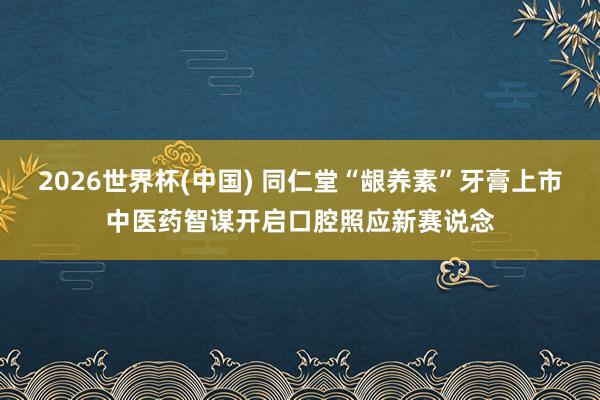 2026世界杯(中国) 同仁堂“龈养素”牙膏上市中医药智谋开启口腔照应新赛说念