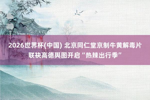 2026世界杯(中国) 北京同仁堂京制牛黄解毒片联袂高德舆图开启“热辣出行季”