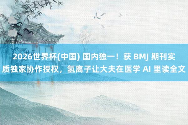 2026世界杯(中国) 国内独一!获 BMJ 期刊实质独家协作授权,氢离子让大夫在医学 AI 里读全文