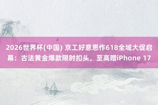 2026世界杯(中国) 京工好意思作618全域大促启幕:古法黄金爆款限时扣头,至高赠iPhone 17