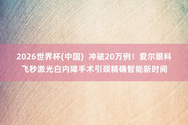2026世界杯(中国) 冲破20万例!爱尔眼科飞秒激光白内障手术引颈精确智能新时间