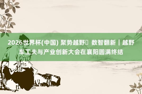 2026世界杯(中国) 聚势越野・数智翻新｜越野车工夫与产业创新大会在襄阳圆满终结