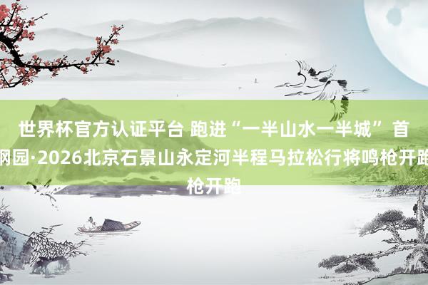 世界杯官方认证平台 跑进“一半山水一半城” 首钢园·2026北京石景山永定河半程马拉松行将鸣枪开跑