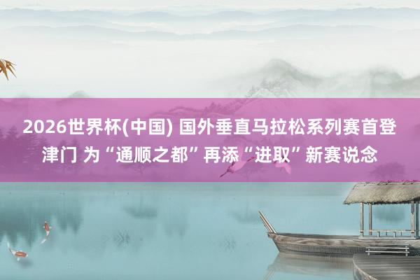 2026世界杯(中国) 国外垂直马拉松系列赛首登津门 为“通顺之都”再添“进取”新赛说念