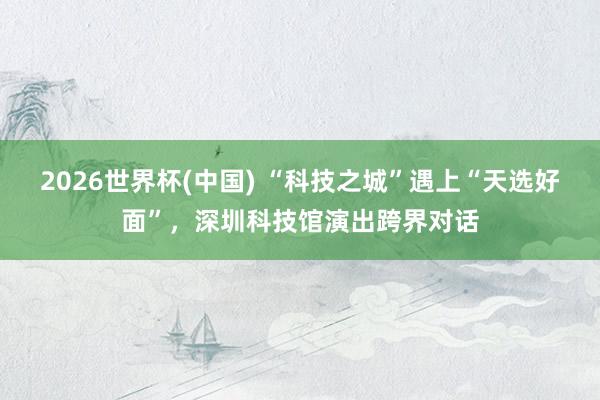 2026世界杯(中国) “科技之城”遇上“天选好面”,深圳科技馆演出跨界对话