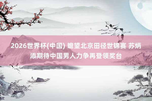 2026世界杯(中国) 瞻望北京田径世锦赛 苏炳添期待中国男人力争再登领奖台