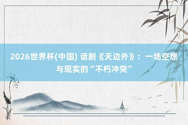 2026世界杯(中国) 话剧《天边外》：一场空想与现实的“不朽冲突”