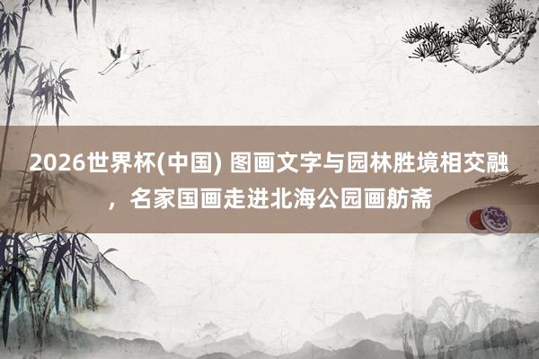 2026世界杯(中国) 图画文字与园林胜境相交融,名家国画走进北海公园画舫斋