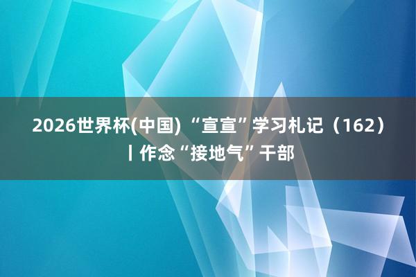 2026世界杯(中国) “宣宣”学习札记（162）丨作念“接地气”干部