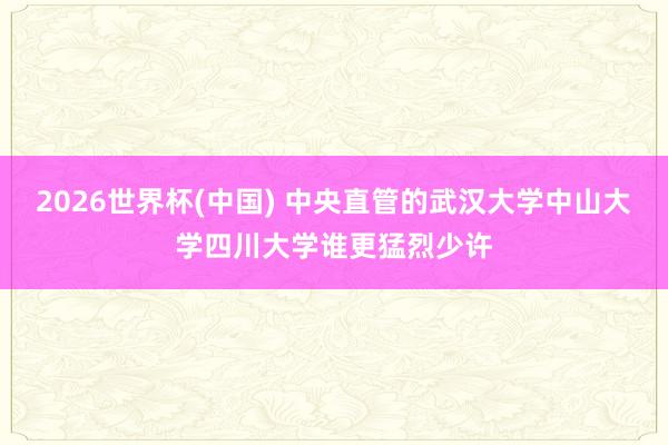 2026世界杯(中国) 中央直管的武汉大学中山大学四川大学谁更猛烈少许