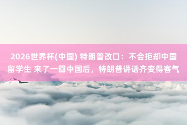 2026世界杯(中国) 特朗普改口:不会拒却中国留学生 来了一回中国后,特朗普讲话齐变得客气