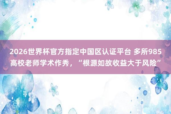 2026世界杯官方指定中国区认证平台 多所985高校老师学术作秀,“根源如故收益大于风险”