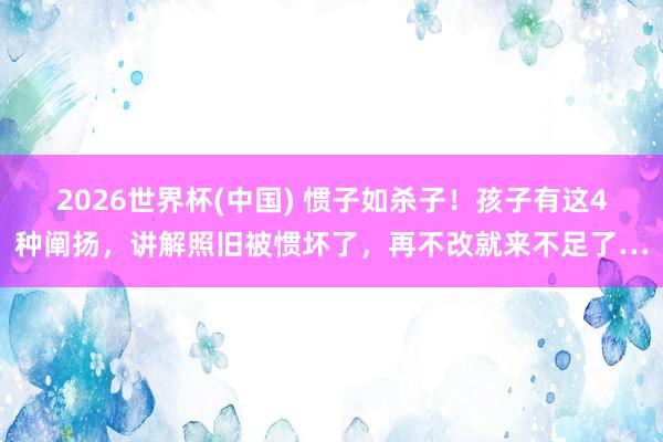 2026世界杯(中国) 惯子如杀子!孩子有这4种阐扬,讲解照旧被惯坏了,再不改就来不足了…