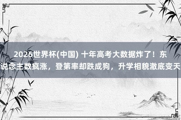 2026世界杯(中国) 十年高考大数据炸了!东说念主数疯涨,登第率却跌成狗,升学相貌澈底变天