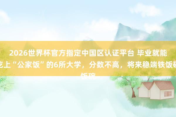 2026世界杯官方指定中国区认证平台 毕业就能吃上“公家饭”的6所大学,分数不高,将来稳端铁饭碗