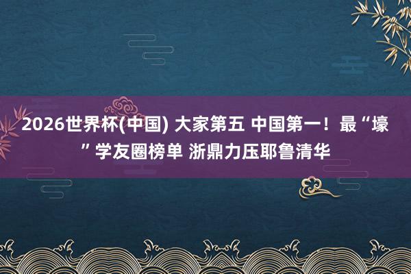 2026世界杯(中国) 大家第五 中国第一!最“壕”学友圈榜单 浙鼎力压耶鲁清华