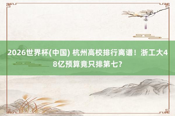 2026世界杯(中国) 杭州高校排行离谱!浙工大48亿预算竟只排第七?