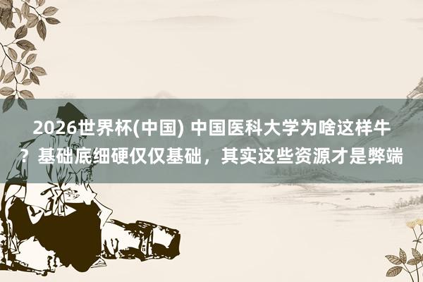 2026世界杯(中国) 中国医科大学为啥这样牛?基础底细硬仅仅基础,其实这些资源才是弊端