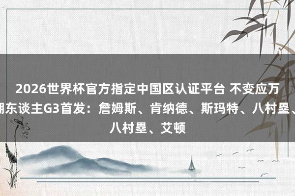 2026世界杯官方指定中国区认证平台 不变应万变!湖东谈主G3首发:詹姆斯、肯纳德、斯玛特、八村塁、艾顿