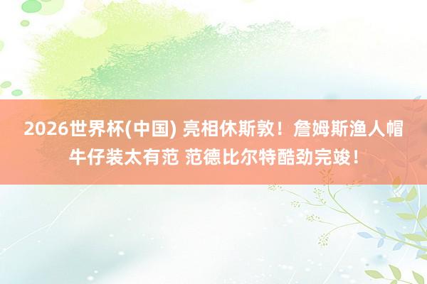 2026世界杯(中国) 亮相休斯敦！詹姆斯渔人帽牛仔装太有范 范德比尔特酷劲完竣！