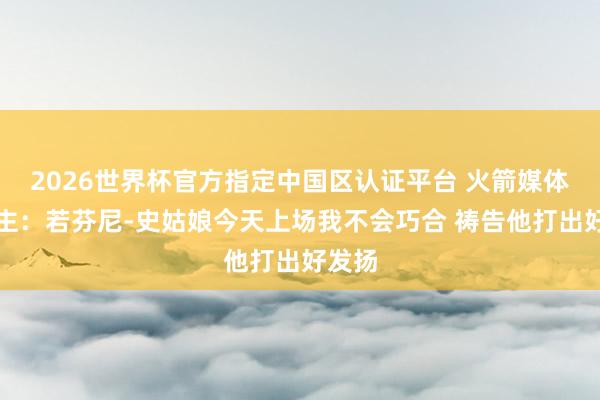 2026世界杯官方指定中国区认证平台 火箭媒体东谈主:若芬尼-史姑娘今天上场我不会巧合 祷告他打出好发扬