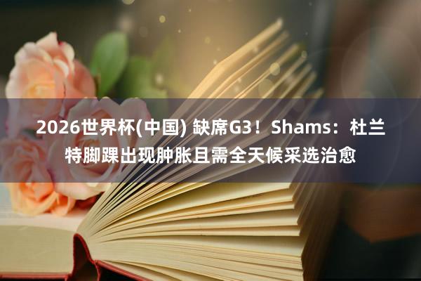2026世界杯(中国) 缺席G3！Shams：杜兰特脚踝出现肿胀且需全天候采选治愈