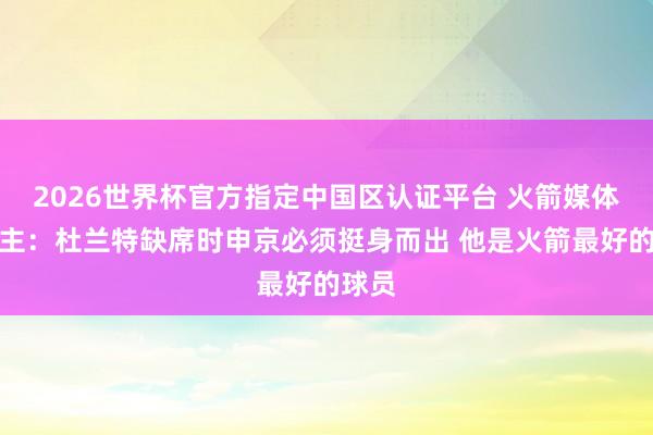 2026世界杯官方指定中国区认证平台 火箭媒体东谈主:杜兰特缺席时申京必须挺身而出 他是火箭最好的球员