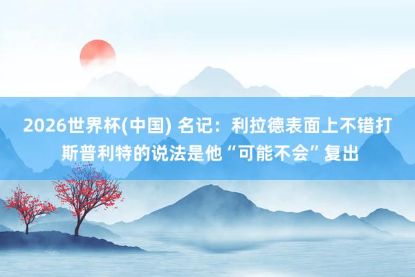 2026世界杯(中国) 名记:利拉德表面上不错打 斯普利特的说法是他“可能不会”复出