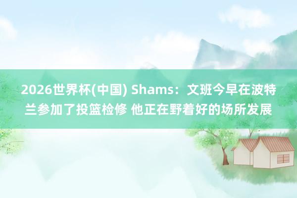 2026世界杯(中国) Shams:文班今早在波特兰参加了投篮检修 他正在野着好的场所发展